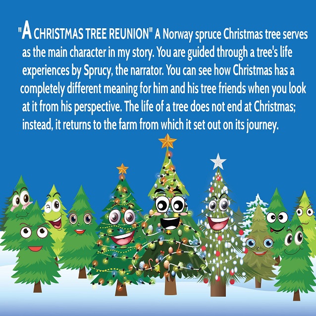 A CHRISTMAS TREE REUNION -  A Norway spruce Christmas
tree serves as the main character in my story. You are guided through a
tree’s life experiences by Sprucy, the narrator. You can see how
Christmas has a completely different meaning for him and his tree
friends when you look at it from his perspective. The life of a tree does
not end at Christmas; instead, it returns to the farm from which it set
out on its journey.